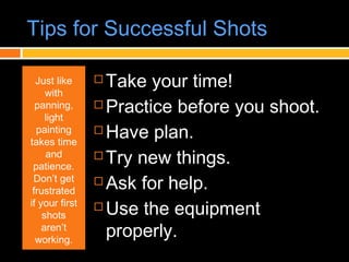 Tips for Successful Shots
Just like
with
panning,
light
painting
takes time
and
patience.
Don’t get
frustrated
if your first
shots
aren’t
working.
 Take your time!
 Practice before you shoot.
 Have plan.
 Try new things.
 Ask for help.
 Use the equipment
properly.
 