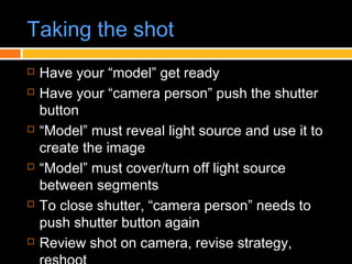 Taking the shot
 Have your “model” get ready
 Have your “camera person” push the shutter
button
 “Model” must reveal light source and use it to
create the image
 “Model” must cover/turn off light source
between segments
 To close shutter, “camera person” needs to
push shutter button again
 Review shot on camera, revise strategy,
 