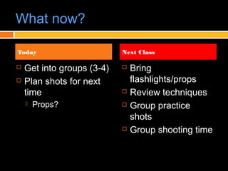 What now?
 Get into groups (3-4)
 Plan shots for next
time
 Props?
 Bring
flashlights/props
 Review techniques
 Group practice
shots
 Group shooting time
Today Next Class
 