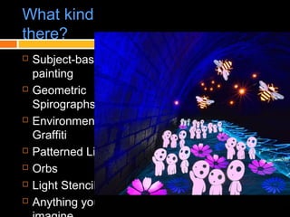 What kinds of light painting are
there?
 Subject-based light
painting
 Geometric
Spirographs
 Environmental
Graffiti
 Patterned Light
 Orbs
 Light Stencils
 Anything you can
 