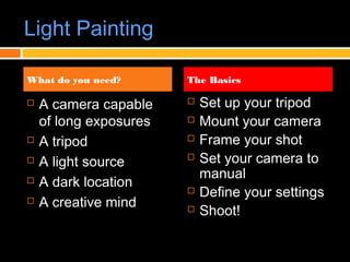 Light Painting
 A camera capable
of long exposures
 A tripod
 A light source
 A dark location
 A creative mind
 Set up your tripod
 Mount your camera
 Frame your shot
 Set your camera to
manual
 Define your settings
 Shoot!
What do you need? The Basics
 