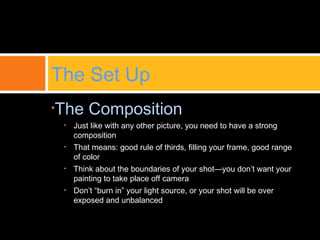 •The Composition
• Just like with any other picture, you need to have a strong
composition
• That means: good rule of thirds, filling your frame, good range
of color
• Think about the boundaries of your shot—you don’t want your
painting to take place off camera
• Don’t “burn in” your light source, or your shot will be over
exposed and unbalanced
The Set Up
 