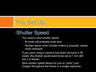•Shutter Speed
• You need a slow shutter speed
• B mode will probably work best
• Shutter opens when shutter button is pressed, closes
when released
• If you were using a camera that does not have a “B”
mode, the shutter would need to be set at 1 min (60
sec.) or slower
• Slow shutter speed allows for you to “paint” your
images throughout the frame in a single exposure
The Set Up
 