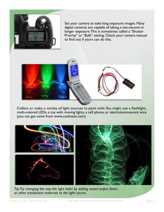 Things to Try: Light Painting PIE Institute: www.exploratorium.edu/PIE Page 2
Set your camera to take long exposure images. Many
digital cameras are capable of taking a ten-second or
longer exposure.This is sometimes called a “Shutter
Priority” or “Bulb” setting. Check your camera manual
to find out if yours can do this.
Collect or make a variety of light sources to paint with.You might use a flashlight,
multi-colored LEDs, a toy with moving lights, a cell phone, or electroluminescent wire
(you can get some from www.coolneon.com).
Tip:Try changing the way the light looks by adding waxed paper, foam,
or other translucent materials to the light source.
 