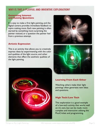 Things to Try: Light Painting PIE Institute: www.exploratorium.edu/PIE Page 5
Learning From Each Other
Watching others make their light
paintings often generates new ideas
and questions.
High Tech/Low Tech
This exploration is a good example
of a low-tech activity that works well
on it’s own, but can be made more
complex and interactive utilizing the
PicoCricket and programming.
Generating Interest
and Raising Questions
It is easy to make a first light painting, and the
digital camera provides immediate feedback to
inpire making more. Each new painting is often
started by something more surprising the
painter noticed, or a question the painter had
from a previous attempt.
Artistic Expression
This is an activity that allows you to creatively
express ideas by experimenting with the color
and qualities of the light source, and other
elements that effect the aesthetic qualities of
the light painting.
WHY IS THIS A PLAYFUL AND INVENTIVE EXPLORATION?
 