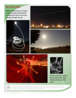 Things to Try: Light Painting PIE Institute: www.exploratorium.edu/PIE Page 6
This material is based on work supported by the National Science Foundation under Grant No. ESI-04-52567.
Any opinions. findings, and conclusions, or recommendations expressed in this material are those of the author(s)
and do not necessarily reflect those of the National Science Foundation.
RELATED IDEAS
Capture long exposure images
of the cityscape, planes flying
overhead, the stars and moon
moving through the sky.
Picasso and other artists
have explored the idea
of light painting in their
work.
 