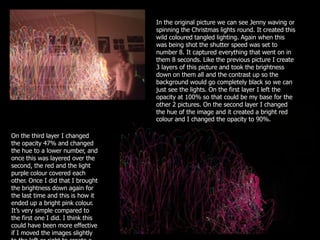 In the original picture we can see Jenny waving or
                                    spinning the Christmas lights round. It created this
                                    wild coloured tangled lighting. Again when this
                                    was being shot the shutter speed was set to
                                    number 8. It captured everything that went on in
                                    them 8 seconds. Like the previous picture I create
                                    3 layers of this picture and took the brightness
                                    down on them all and the contrast up so the
                                    background would go completely black so we can
                                    just see the lights. On the first layer I left the
                                    opacity at 100% so that could be my base for the
                                    other 2 pictures. On the second layer I changed
                                    the hue of the image and it created a bright red
                                    colour and I changed the opacity to 90%.

On the third layer I changed
the opacity 47% and changed
the hue to a lower number, and
once this was layered over the
second, the red and the light
purple colour covered each
other. Once I did that I brought
the brightness down again for
the last time and this is how it
ended up a bright pink colour.
It’s very simple compared to
the first one I did. I think this
could have been more effective
if I moved the images slightly
 