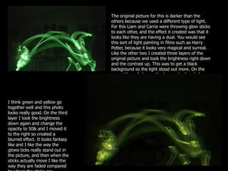 The original picture for this is darker than the
                                   others because we used a different type of light.
                                   For this Liam and Carrie were throwing glow sticks
                                   to each other, and the effect it created was that it
                                   looks like they are having a dual. You would see
                                   this sort of light painting in films such as Harry
                                   Potter, because it looks very magical and surreal.
                                   Like the other two I created three layers of the
                                   original picture and took the brightness right down
                                   and the contrast up. This was to get a black
                                   background so the light stood out more. On the
                                   second layer I change the hue and colour balance
                                   so it ended up yellow.




I think green and yellow go
together well and this photo
looks really good. On the third
layer I took the brightness
down again and change the
opacity to 50& and I moved it
to the right so created a
blurred effect. It looks fantasy
like and I like the way the
glows ticks really stand out in
the picture, and then when the
sticks actually move I like the
way they are faded compared
 