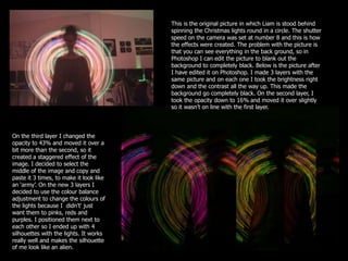 This is the original picture in which Liam is stood behind
                                         spinning the Christmas lights round in a circle. The shutter
                                         speed on the camera was set at number 8 and this is how
                                         the effects were created. The problem with the picture is
                                         that you can see everything in the back ground, so in
                                         Photoshop I can edit the picture to blank out the
                                         background to completely black. Below is the picture after
                                         I have edited it on Photoshop. I made 3 layers with the
                                         same picture and on each one I took the brightness right
                                         down and the contrast all the way up. This made the
                                         background go completely black. On the second layer, I
                                         took the opacity down to 16% and moved it over slightly
                                         so it wasn’t on line with the first layer.




On the third layer I changed the
opacity to 43% and moved it over a
bit more than the second, so it
created a staggered effect of the
image. I decided to select the
middle of the image and copy and
paste it 3 times, to make it look like
an ‘army’. On the new 3 layers I
decided to use the colour balance
adjustment to change the colours of
the lights because I didn’t' just
want them to pinks, reds and
purples. I positioned them next to
each other so I ended up with 4
silhouettes with the lights. It works
really well and makes the silhouette
of me look like an alien.
 