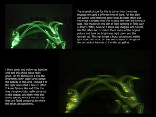 The original picture for this is darker than the others
                                         because we used a different type of light. For this Liam
                                         and Carrie were throwing glow sticks to each other, and
                                         the effect it created was that it looks like they are having a
                                         dual. You would see this sort of light painting in films such
                                         as Harry Potter, because it looks very magical and surreal.
                                         Like the other two I created three layers of the original
                                         picture and took the brightness right down and the
                                         contrast up. This was to get a black background so the
                                         light stood out more. On the second layer I change the
                                         hue and colour balance so it ended up yellow.




I think green and yellow go together
well and this photo looks really
good. On the third layer I took the
brightness down again and change
the opacity to 50& and I moved it to
the right so created a blurred effect.
It looks fantasy like and I like the
way the glows ticks really stand out
in the picture, and then when the
sticks actually move I like the way
they are faded compared to where
the sticks are positioned.
 