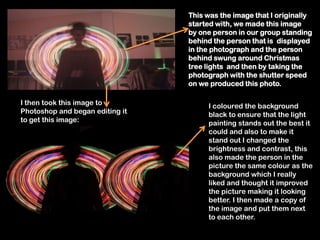 This was the image that I originally
                                 started with, we made this image
                                 by one person in our group standing
                                 behind the person that is displayed
                                 in the photograph and the person
                                 behind swung around Christmas
                                 tree lights and then by taking the
                                 photograph with the shutter speed
                                 on we produced this photo.

I then took this image to             I coloured the background
Photoshop and began editing it        black to ensure that the light
to get this image:                    painting stands out the best it
                                      could and also to make it
                                      stand out I changed the
                                      brightness and contrast, this
                                      also made the person in the
                                      picture the same colour as the
                                      background which I really
                                      liked and thought it improved
                                      the picture making it looking
                                      better. I then made a copy of
                                      the image and put them next
                                      to each other.
 