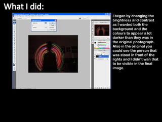 I began by changing the
brightness and contrast
as I wanted both the
background and the
colours to appear a lot
darker than they was in
the original photograph.
Also in the original you
could see the person that
was stood in front of the
lights and I didn’t wan that
to be visible in the final
image.
 