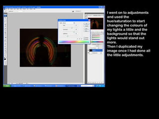I went on to adjustments
and used the
hue/saturation to start
changing the colours of
my lights a little and the
background so that the
lights would stand out
more.
Then I duplicated my
image once I had done all
the little adjustments.
 
