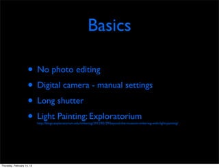 Basics

                     • No photo editing
                     • Digital camera - manual settings
                     • Long shutter
                     • Light Painting: Exploratorium
                            http://blogs.exploratorium.edu/tinkering/2012/02/29/beyond-the-museum-tinkering-with-light-painting/




Thursday, February 14, 13
 