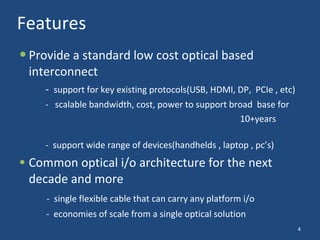 Features Provide a standard low cost optical based interconnect -  support for key existing protocols (USB, HDMI, DP,  PCIe , etc) -  scalable bandwidth, cost, power to support broad  base for  10+years  -  support wide range of devices(handhelds , laptop , pc’s) Common optical i/o architecture for the next decade and more -  single flexible cable that can carry any platform i/o   -  economies of scale from a single optical solution 