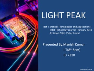 LIGHT PEAK Ref  :  Optical Technologies and Applications Intel Technology Journal –January 2010 By Jason Ziller, Victor Krutul  Presented By:Manish Kumar I.T(8 th  Sem) ID 7210 Seminar-2010 