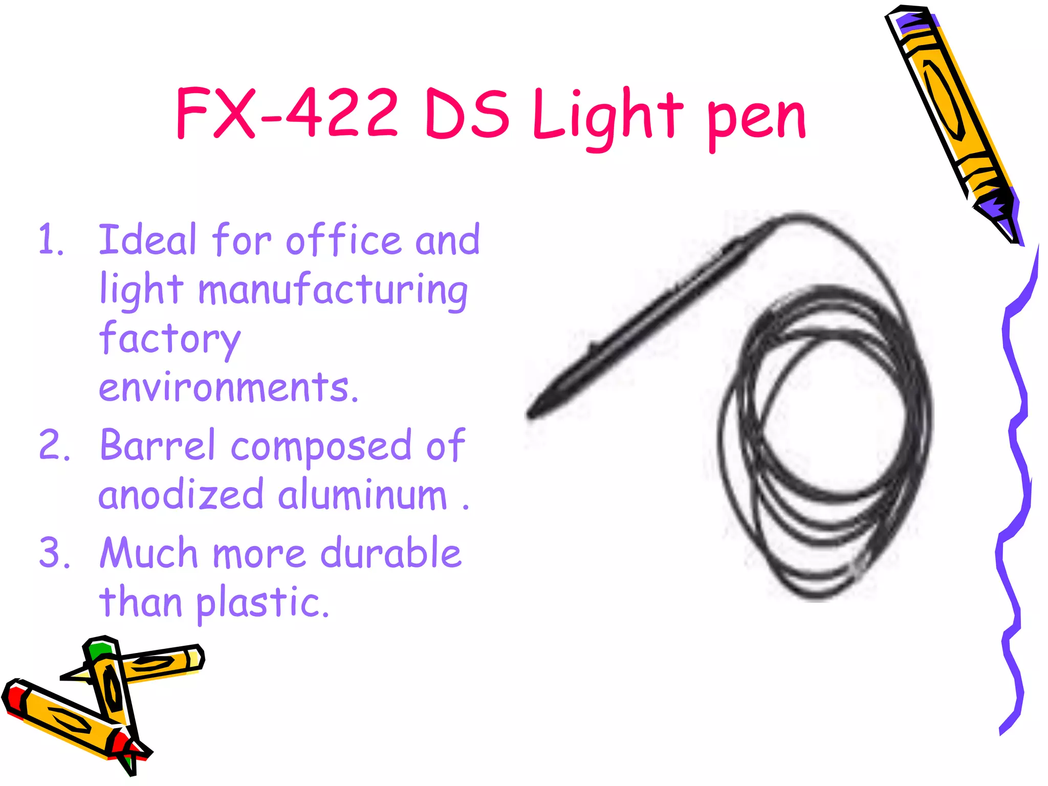 FX-422 DS Light pen
1. Ideal for office and
light manufacturing
factory
environments.
2. Barrel composed of
anodized aluminum .
3. Much more durable
than plastic.
 