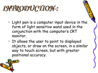 What is light pen?
• A input device that utilizes a
light sensitive detector to
select objects on display
screen.
• It is ...