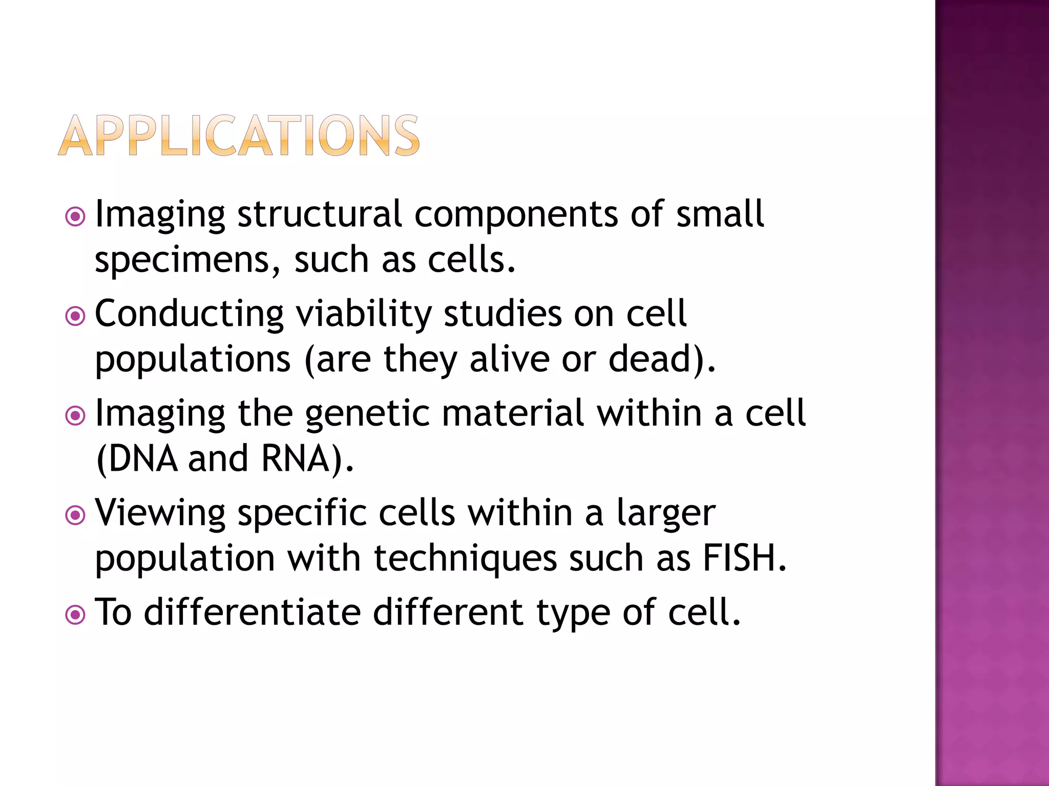  Imaging

structural components of small
specimens, such as cells.
 Conducting viability studies on cell
populations (are they alive or dead).
 Imaging the genetic material within a cell
(DNA and RNA).
 Viewing specific cells within a larger
population with techniques such as FISH.
 To differentiate different type of cell.

 
