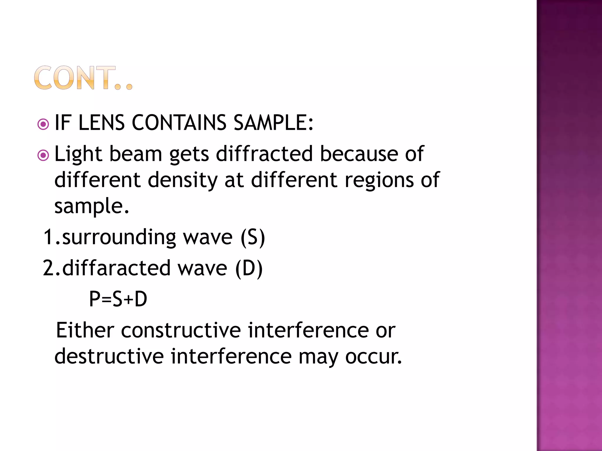  IF

LENS CONTAINS SAMPLE:
 Light beam gets diffracted because of
different density at different regions of
sample.
1.surrounding wave (S)
2.diffaracted wave (D)
P=S+D
Either constructive interference or
destructive interference may occur.

 