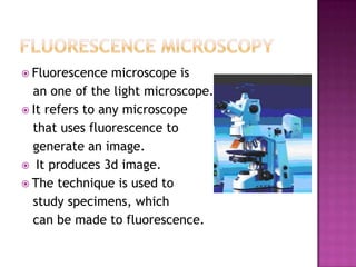 Fluorescence

microscope is
an one of the light microscope.
 It refers to any microscope
that uses fluorescence to
generate an image.
 It produces 3d image.
 The technique is used to
study specimens, which
can be made to fluorescence.

 