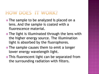  The

sample to be analyzed Is placed on a
lens. And the sample is coated with a
fluorescence material.
 The light is illuminated through the lens with
the higher energy source. The illumination
light is absorbed by the fluorophores.
 The sample causes them to emit a longer
lower energy wavelength light.
 This fluorescent light can be separated from
the surrounding radiation with filters.

 