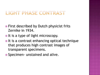  First

described by Dutch physicist frits
Zernike in 1934.
 It is a type of light microscopy.
 It is a contrast enhancing optical technique
that produces high contrast images of
transparent specimens.
 Specimen- unstained and alive.

 