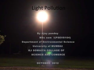 Light Pollution

By Ajay pandey
MSc sem I(PSEVS104)
Department of Environmental Science
University of MUMBAI
KJ SOMAIYA COLLAGE OF
SCIENCE AND COMERCE
OCTOBER 2012

 