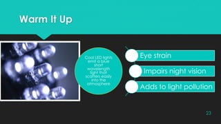 Warm It Up
23
Cool LED lights
emit a blue
short
wavelength
light that
scatters easily
into the
atmosphere
Eye strain
Impairs night vision
Adds to light pollution
 