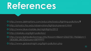 References
 http://www.delmarfans.com/educate/basics/lighting-pollution/?
 http://physics.fau.edu/observatory/lightpol-prevent.html
 http://www.blue-marble.de/nightlights/2012
 http://darksky.org/light-pollution/
 http://www.lightpollutionmap.info/#zoom=8&lat=2365750.1965&lon=1
1806585.38032&layers=0BTFFFFTT
 http://www.globeatnight.org/light-pollution.php
32
 