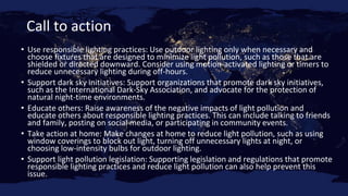 Call to action
• Use responsible lighting practices: Use outdoor lighting only when necessary and
choose fixtures that are designed to minimize light pollution, such as those that are
shielded or directed downward. Consider using motion-activated lighting or timers to
reduce unnecessary lighting during off-hours.
• Support dark sky initiatives: Support organizations that promote dark sky initiatives,
such as the International Dark-Sky Association, and advocate for the protection of
natural night-time environments.
• Educate others: Raise awareness of the negative impacts of light pollution and
educate others about responsible lighting practices. This can include talking to friends
and family, posting on social media, or participating in community events.
• Take action at home: Make changes at home to reduce light pollution, such as using
window coverings to block out light, turning off unnecessary lights at night, or
choosing low-intensity bulbs for outdoor lighting.
• Support light pollution legislation: Supporting legislation and regulations that promote
responsible lighting practices and reduce light pollution can also help prevent this
issue.
 