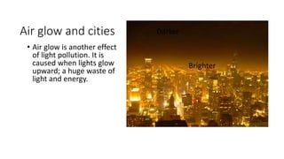 Air glow and cities
• Air glow is another effect
of light pollution. It is
caused when lights glow
upward; a huge waste of
light and energy.
Darker
Brighter