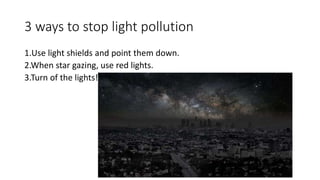 3 ways to stop light pollution
1.Use light shields and point them down.
2.When star gazing, use red lights.
3.Turn of the lights!