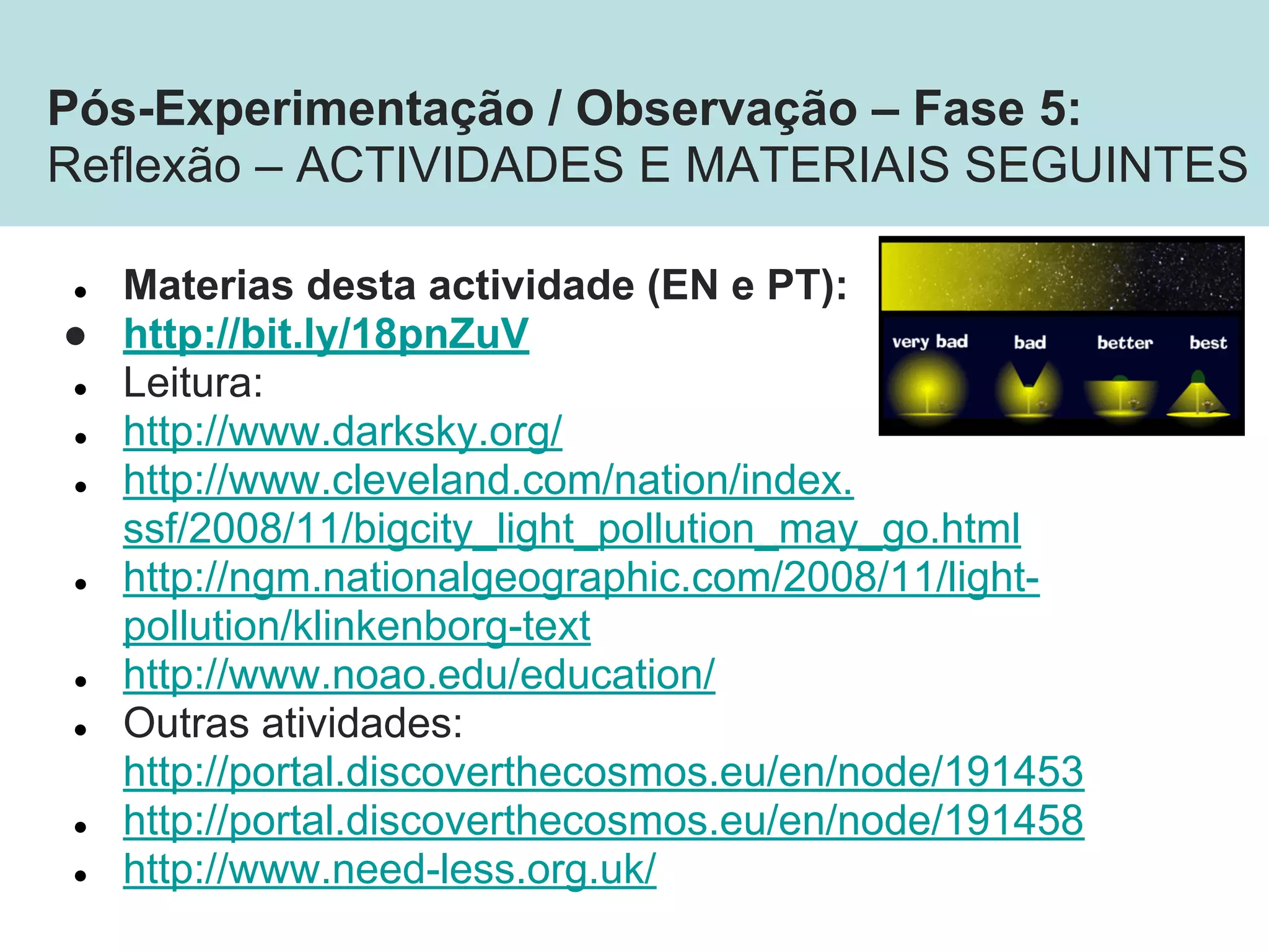 ● Materias desta actividade (EN e PT):
● http://bit.ly/18pnZuV
● Leitura:
● http://www.darksky.org/
● http://www.cleveland.com/nation/index.
ssf/2008/11/bigcity_light_pollution_may_go.html
● http://ngm.nationalgeographic.com/2008/11/light-
pollution/klinkenborg-text
● http://www.noao.edu/education/
● Outras atividades:
http://portal.discoverthecosmos.eu/en/node/191453
● http://portal.discoverthecosmos.eu/en/node/191458
● http://www.need-less.org.uk/
Pós-Experimentação / Observação – Fase 5:
Reflexão – ACTIVIDADES E MATERIAIS SEGUINTES
 