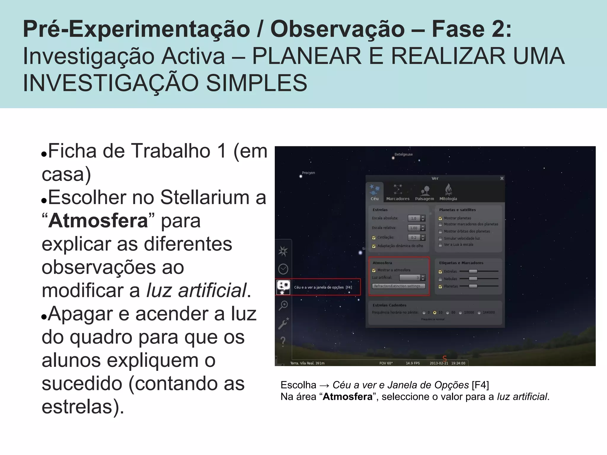 Pré-Experimentação / Observação – Fase 2:
Investigação Activa – PLANEAR E REALIZAR UMA
INVESTIGAÇÃO SIMPLES
●Ficha de Trabalho 1 (em
casa)
●Escolher no Stellarium a
“Atmosfera” para
explicar as diferentes
observações ao
modificar a luz artificial.
●Apagar e acender a luz
do quadro para que os
alunos expliquem o
sucedido (contando as
estrelas).
Escolha → Céu a ver e Janela de Opções [F4]
Na área “Atmosfera”, seleccione o valor para a luz artificial.
 