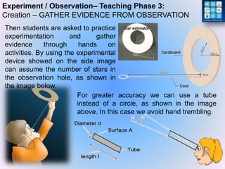 Experiment / Observation– Teaching Phase 3:
Creation – GATHER EVIDENCE FROM OBSERVATION
For greater accuracy we can use a tube
instead of a circle, as shown in the image
above. In this case we avoid hand trembling.
Then students are asked to practice
experimentation and gather
evidence through hands on
activities. By using the experimental
device showed on the side image
can assume the number of stars in
the observation hole, as shown in
the image below.
 