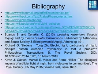 Bibliography
• http://www.wilbourhall.org/pdfs/Eratosthenica.pdf
• http://www.theoi.com/Text/AratusPhaenomena.html
• http://www.globeatnight.org/
• http://en.wikipedia.org/wiki/Light_pollution
• http://physcool.web.auth.gr/images/teyxos_5/5%CE%BF%20%CE%
A4%CE%95%CE%A5%CE%A7%CE%9F%CE%A3.pdf
• Spanos S. and Xenakis, C. (2013). Learning Astronomy through
Inquiry and by means of Self-Constructions. Published by Astronomy
and Space Society & Ellinogermaniki Agogi, Athens pp 191.
• Richard G. Stevens , Yong Zhu,Electric light, particularly at night,
disrupts human circadian rhythmicity: is that a problem?
Philosophical Transactions B, The Royal Society. DOI:
10.1098/rstb.2014.0120, 16 March 2015.
• Kevin J. Gaston, Marcel E. Visser and Franz Hölker ‘The biological
impacts of artificial light at night: from molecules to communities’, The
Royal Society , 05 May 2015; volume 370, issue 1667.
 