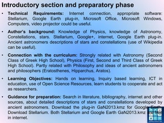 Introductory section and preparatory phase
• Technical Requirements: Internet connection, appropriate software:
Stellarium, Google Earth plug-in, Microsoft Office, Microsoft Windows,
Computers, video projector could be useful.
• Author’s background: Knowledge of Physics, knowledge of Astronomy,
Constellations, stars. Stellarium, Google+, internet, Google Earth plug-in.
Ancient astronomers descriptions of stars and constellations (use of Wikipedia
can be useful).
• Connection with the curriculum: Strongly related with Astronomy (Second
Class of Greek High School), Physics (First, Second and Third Class of Greek
High School). Partly related with Philosophy and ideas of ancient astronomers
and philosophers (Eratosthenes, Hipparchus, Aratos).
• Learning Objectives: Hands on learning, Inquiry based learning, ICT in
education, use of Open Science Resources, learn students to cooperate and act
as researchers.
• Guidance for preparation: Search in literature, bibliography, internet and other
sources, about detailed descriptions of stars and constellations developed by
ancient astronomers. Download the plug-in GaN2013.kmz for Google Earth.
Download Stellarium. Both Stellarium and Google Earth GaN2013.kmz are free
in internet.
 