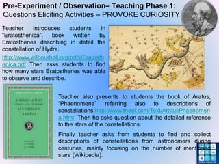 Pre-Experiment / Observation– Teaching Phase 1:
Questions Eliciting Activities – PROVOKE CURIOSITY
Teacher introduces students in
“Eratosthenica”, book written by
Eratosthenes describing in detail the
constellation of Hydra.
http://www.wilbourhall.org/pdfs/Eratosth
enica.pdf Then asks students to find
how many stars Eratosthenes was able
to observe and describe.
Teacher also presents to students the book of Aratus,
“Phaenomena” referring also to descriptions of
constellations:http://www.theoi.com/Text/AratusPhaenomen
a.html Then he asks question about the detailed reference
to the stars of the constellations.
Finally teacher asks from students to find and collect
descriptions of constellations from astronomers during
centuries, mainly focusing on the number of mentioned
stars (Wikipedia).
 