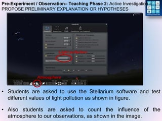Pre-Experiment / Observation– Teaching Phase 2: Active Investigation –
PROPOSE PRELIMINARY EXPLANATION OR HYPOTHESES
• Students are asked to use the Stellarium software and test
different values of light pollution as shown in figure.
• Also students are asked to count the influence of the
atmosphere to our observations, as shown in the image.
Light pollution
Atmosphere
 