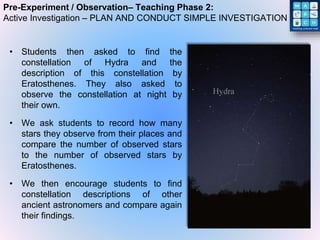 Pre-Experiment / Observation– Teaching Phase 2:
Active Investigation – PLAN AND CONDUCT SIMPLE INVESTIGATION
• Students then asked to find the
constellation of Hydra and the
description of this constellation by
Eratosthenes. They also asked to
observe the constellation at night by
their own.
• We ask students to record how many
stars they observe from their places and
compare the number of observed stars
to the number of observed stars by
Eratosthenes.
• We then encourage students to find
constellation descriptions of other
ancient astronomers and compare again
their findings.
 