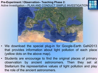 Pre-Experiment / Observation– Teaching Phase 2:
Active Investigation – PLAN AND CONDUCT SIMPLE INVESTIGATION
• We download the special plug-in for Google-Earth GaN2013
that provides information about light pollution of each place
(yellow dots on the above map).
• Students are encourage to find the original places of primary
observation by ancient astronomers. Then they set at
Stellarium the representative values of light pollution and play
the role of the ancient astronomers.
 