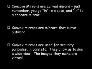  Concave Mirrors are curved inward - just
remember, you go “in” to a cave, and “in” to
a concave mirror!
 Convex mirrors are mirrors that curve
outward
 Convex mirrors are used for security
purposes, in cars etc. They allow us to see
a wide view. The images they make are
virtual
 