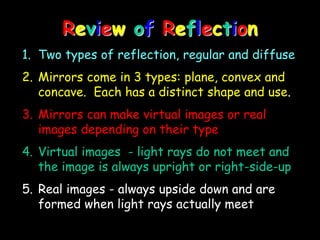 Review of Reflection
1. Two types of reflection, regular and diffuse
2. Mirrors come in 3 types: plane, convex and
concave. Each has a distinct shape and use.
3. Mirrors can make virtual images or real
images depending on their type
4. Virtual images - light rays do not meet and
the image is always upright or right-side-up
5. Real images - always upside down and are
formed when light rays actually meet
 