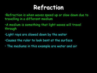 Refraction
•Refraction is when waves speed up or slow down due to
travelling in a different medium
•A medium is something that light waves will travel
through
•Light rays are slowed down by the water
•Causes the ruler to look bent at the surface
• The mediums in this example are water and air
 