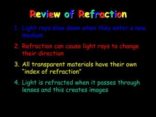 Review of Refraction
1. Light rays slow down when they enter a new
medium
2. Refraction can cause light rays to change
their direction
3. All transparent materials have their own
“index of refraction”
4. Light is refracted when it passes through
lenses and this creates images
 
