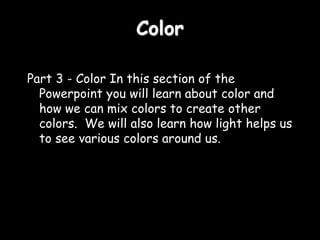 Color
Part 3 - Color In this section of the
Powerpoint you will learn about color and
how we can mix colors to create other
colors. We will also learn how light helps us
to see various colors around us.
 