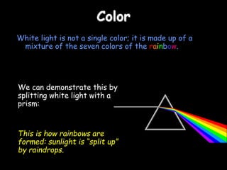 Color
White light is not a single color; it is made up of a
mixture of the seven colors of the rainbow.
We can demonstrate this by
splitting white light with a
prism:
This is how rainbows are
formed: sunlight is “split up”
by raindrops.
 