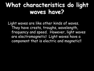 What characteristics do light
waves have?
Light waves are like other kinds of waves.
They have crests, troughs, wavelength,
frequency and speed. However, light waves
are electromagnetic! Light waves have a
component that is electric and magnetic!!
 
