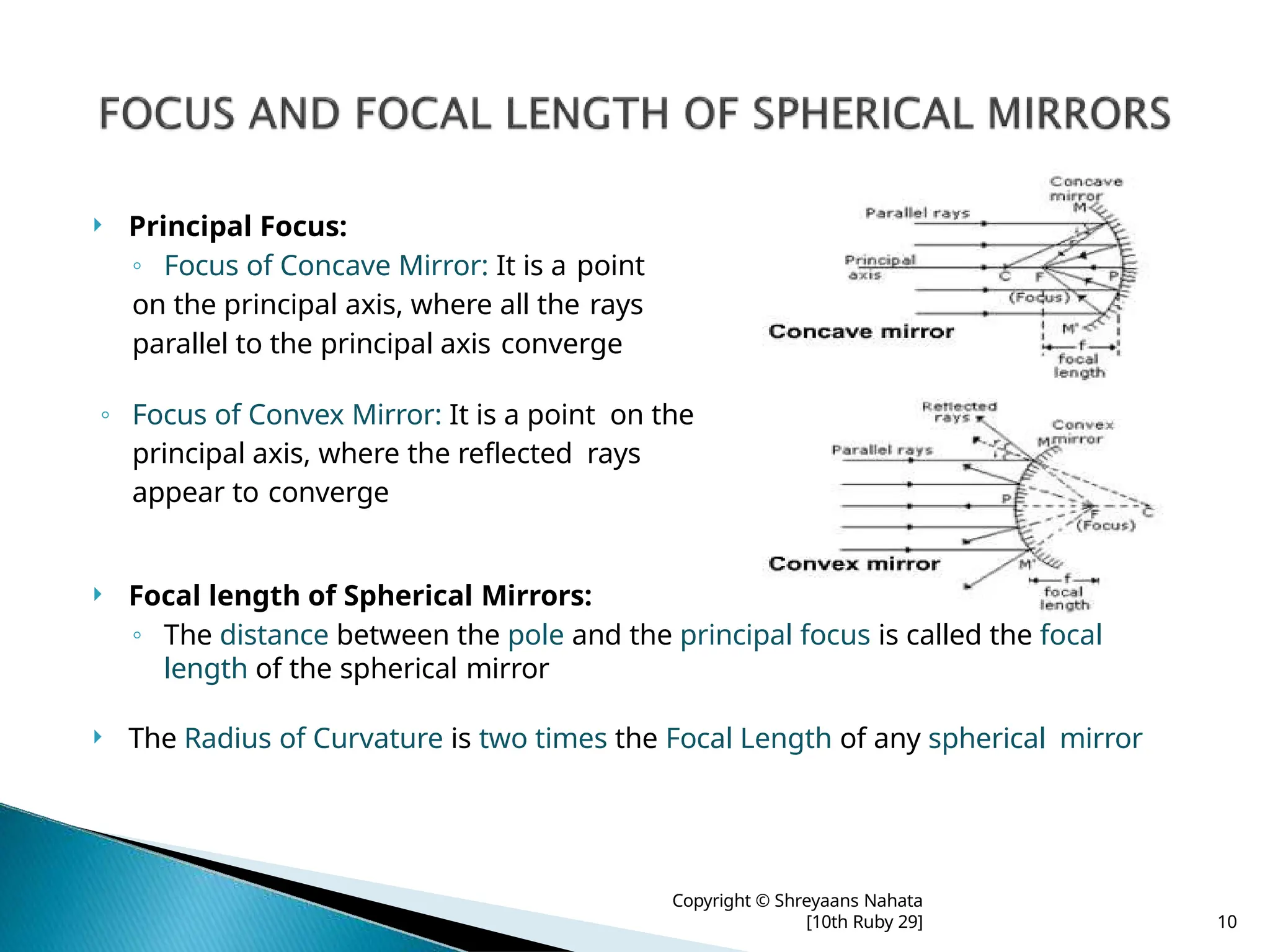  Principal Focus:
◦ Focus of Concave Mirror: It is a point
on the principal axis, where all the rays
parallel to the principal axis converge
◦ Focus of Convex Mirror: It is a point on the
principal axis, where the reflected rays
appear to converge
 Focal length of Spherical Mirrors:
◦ The distance between the pole and the principal focus is called the focal
length of the spherical mirror
 The Radius of Curvature is two times the Focal Length of any spherical mirror
Copyright © Shreyaans Nahata
[10th Ruby 29] 10
 